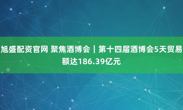 旭盛配资官网 聚焦酒博会｜第十四届酒博会5天贸易额达186.39亿元