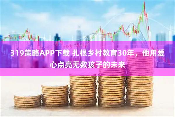 319策略APP下载 扎根乡村教育30年，他用爱心点亮无数孩子的未来