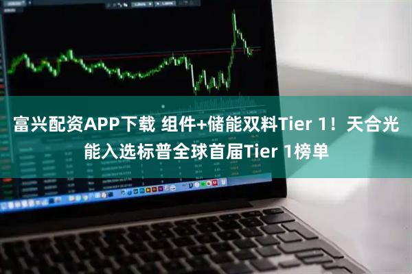 富兴配资APP下载 组件+储能双料Tier 1！天合光能入选标普全球首届Tier 1榜单