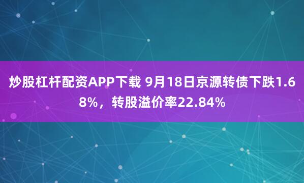 炒股杠杆配资APP下载 9月18日京源转债下跌1.68%，转股溢价率22.84%