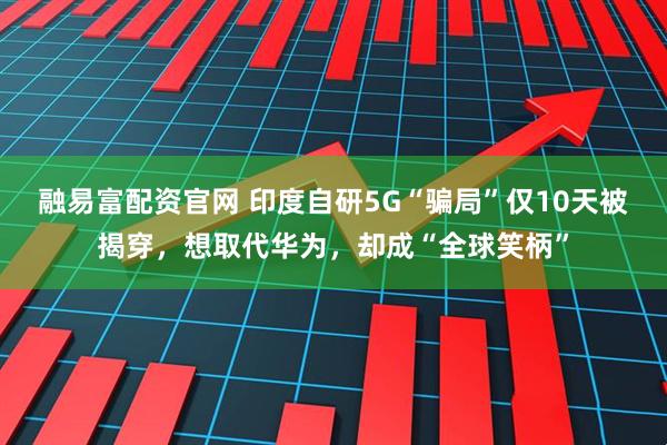 融易富配资官网 印度自研5G“骗局”仅10天被揭穿，想取代华为，却成“全球笑柄”