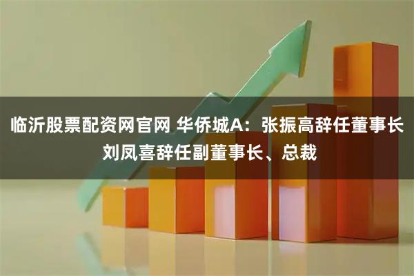 临沂股票配资网官网 华侨城A：张振高辞任董事长 刘凤喜辞任副董事长、总裁
