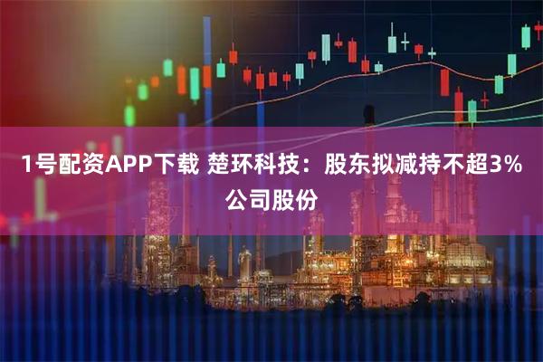 1号配资APP下载 楚环科技：股东拟减持不超3%公司股份