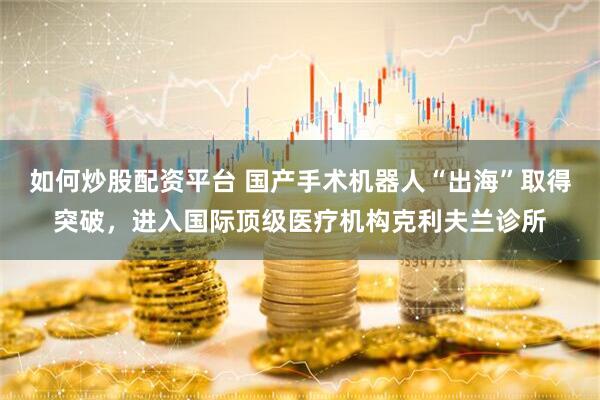 如何炒股配资平台 国产手术机器人“出海”取得突破，进入国际顶级医疗机构克利夫兰诊所
