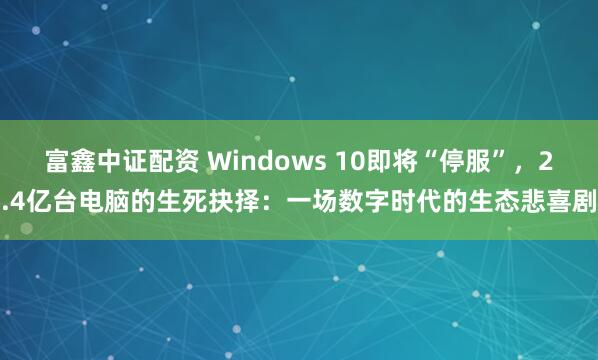 富鑫中证配资 Windows 10即将“停服”，2.4亿台电脑的生死抉择：一场数字时代的生态悲喜剧