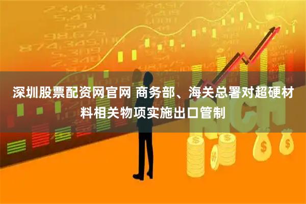 深圳股票配资网官网 商务部、海关总署对超硬材料相关物项实施出口管制