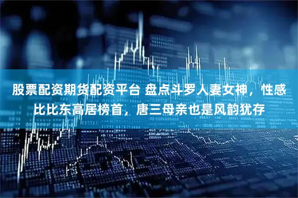 股票配资期货配资平台 盘点斗罗人妻女神，性感比比东高居榜首，唐三母亲也是风韵犹存