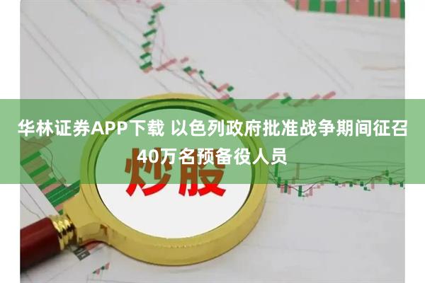 华林证券APP下载 以色列政府批准战争期间征召40万名预备役人员