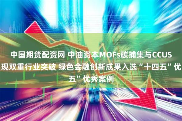 中国期货配资网 中油资本MOFs碳捕集与CCUS保险实现双重行业突破 绿色金融创新成果入选“十四五”优秀案例