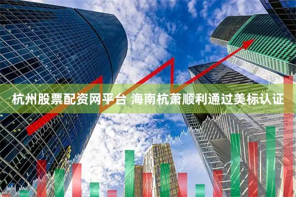 杭州股票配资网平台 海南杭萧顺利通过美标认证