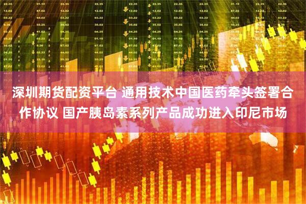 深圳期货配资平台 通用技术中国医药牵头签署合作协议 国产胰岛素系列产品成功进入印尼市场
