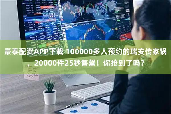 豪泰配资APP下载 100000多人预约的瑞安传家锅，20000件25秒售罄！你抢到了吗？