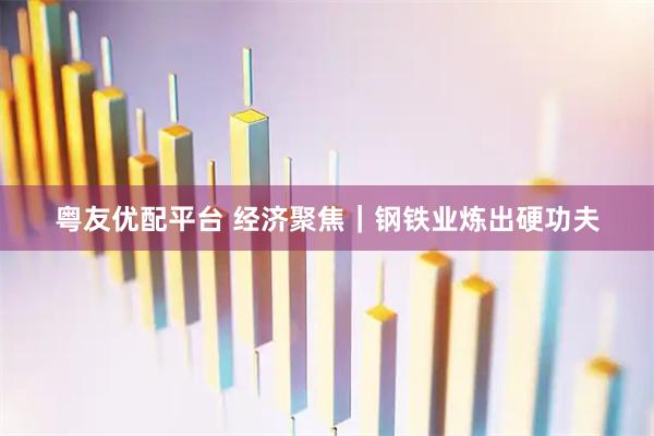 粤友优配平台 经济聚焦｜钢铁业炼出硬功夫