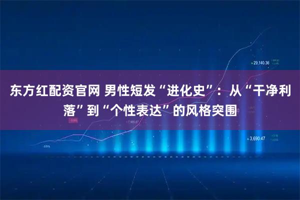 东方红配资官网 男性短发“进化史”：从“干净利落”到“个性表达”的风格突围