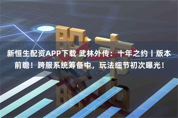 新恒生配资APP下载 武林外传：十年之约丨版本前瞻！跨服系统筹备中，玩法细节初次曝光！