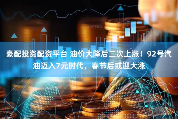 豪配投资配资平台 油价大降后二次上涨！92号汽油迈入7元时代，春节后或迎大涨
