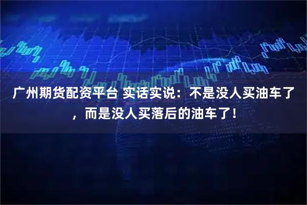 广州期货配资平台 实话实说：不是没人买油车了，而是没人买落后的油车了！