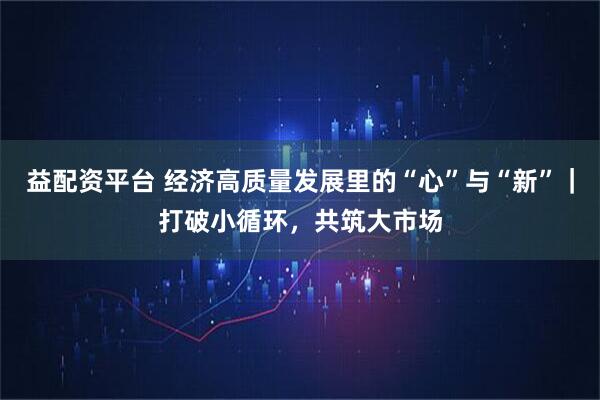 益配资平台 经济高质量发展里的“心”与“新”｜打破小循环，共筑大市场